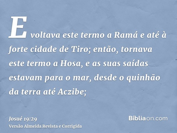 E voltava este termo a Ramá e até à forte cidade de Tiro; então, tornava este termo a Hosa, e as suas saídas estavam para o mar, desde o quinhão da terra até Ac