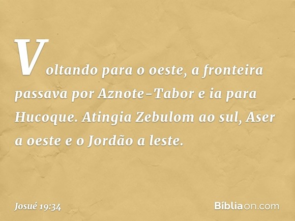 Voltando para o oeste, a fronteira passava por Aznote-Tabor e ia para Hucoque. Atingia Zebulom ao sul, Aser a oeste e o Jordão a leste. -- Josué 19:34