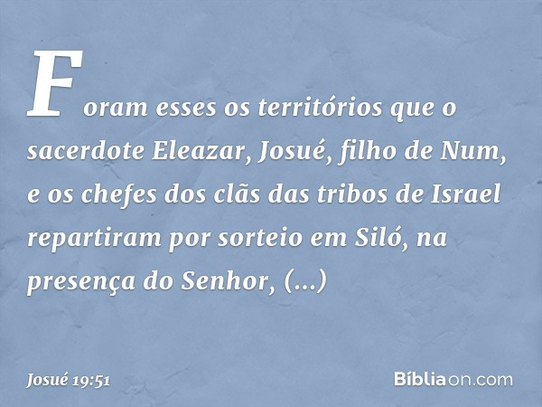 Foram esses os territórios que o sacerdote Eleazar, Josué, filho de Num, e os chefes dos clãs das tribos de Israel repartiram por sorteio em Siló, na presença d