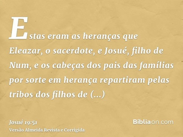 Estas eram as heranças que Eleazar, o sacerdote, e Josué, filho de Num, e os cabeças dos pais das famílias por sorte em herança repartiram pelas tribos dos filh