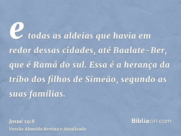 e todas as aldeias que havia em redor dessas cidades, até Baalate-Ber, que é Ramá do sul. Essa é a herança da tribo dos filhos de Simeão, segundo as suas famíli