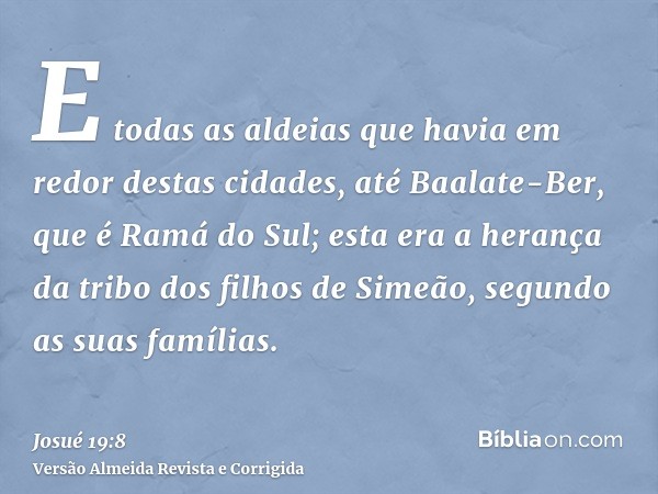 E todas as aldeias que havia em redor destas cidades, até Baalate-Ber, que é Ramá do Sul; esta era a herança da tribo dos filhos de Simeão, segundo as suas famí