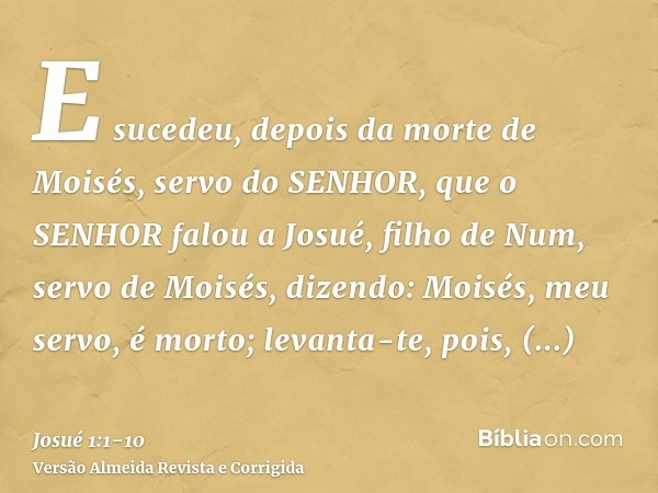 E sucedeu, depois da morte de Moisés, servo do SENHOR, que o SENHOR falou a Josué, filho de Num, servo de Moisés, dizendo:Moisés, meu servo, é morto; levanta-te