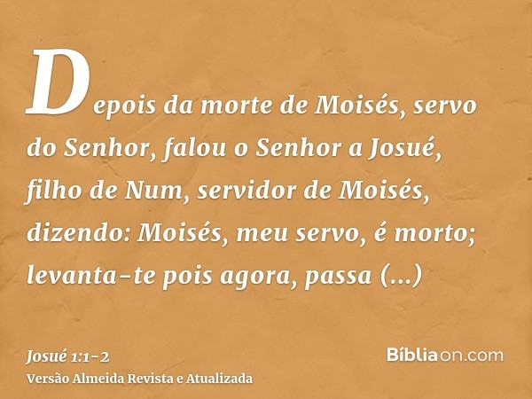 Depois da morte de Moisés, servo do Senhor, falou o Senhor a Josué, filho de Num, servidor de Moisés, dizendo:Moisés, meu servo, é morto; levanta-te pois agora,