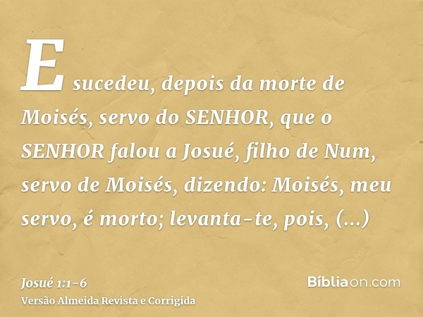 E sucedeu, depois da morte de Moisés, servo do SENHOR, que o SENHOR falou a Josué, filho de Num, servo de Moisés, dizendo:Moisés, meu servo, é morto; levanta-te