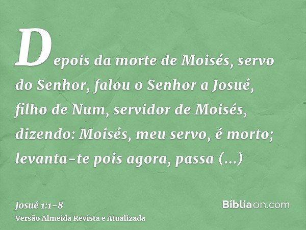 Depois da morte de Moisés, servo do Senhor, falou o Senhor a Josué, filho de Num, servidor de Moisés, dizendo:Moisés, meu servo, é morto; levanta-te pois agora,