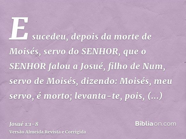 E sucedeu, depois da morte de Moisés, servo do SENHOR, que o SENHOR falou a Josué, filho de Num, servo de Moisés, dizendo:Moisés, meu servo, é morto; levanta-te