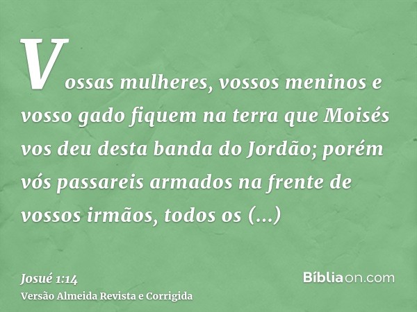 Vossas mulheres, vossos meninos e vosso gado fiquem na terra que Moisés vos deu desta banda do Jordão; porém vós passareis armados na frente de vossos irmãos, t
