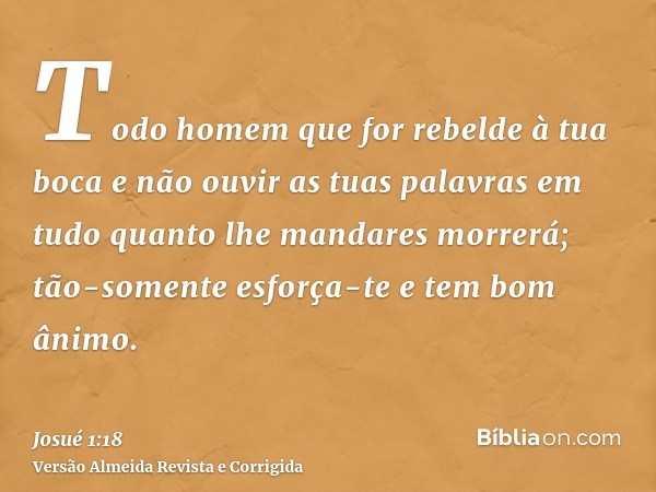 Todo homem que for rebelde à tua boca e não ouvir as tuas palavras em tudo quanto lhe mandares morrerá; tão-somente esforça-te e tem bom ânimo.