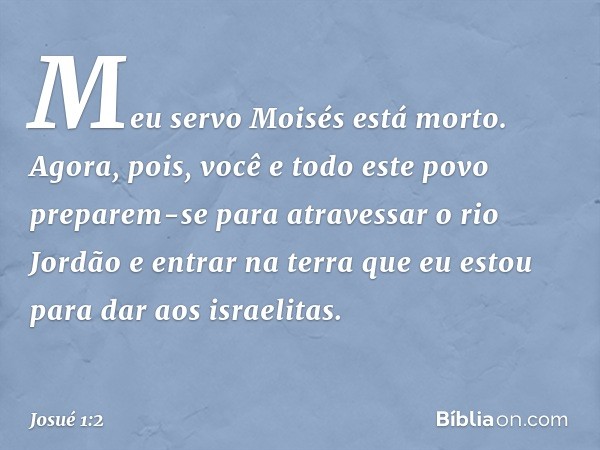 "Meu servo Moisés está morto. Agora, pois, você e todo este povo preparem-se para atravessar o rio Jordão e entrar na terra que eu estou para dar aos israelitas