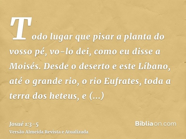 Todo lugar que pisar a planta do vosso pé, vo-lo dei, como eu disse a Moisés.Desde o deserto e este Líbano, até o grande rio, o rio Eufrates, toda a terra dos h