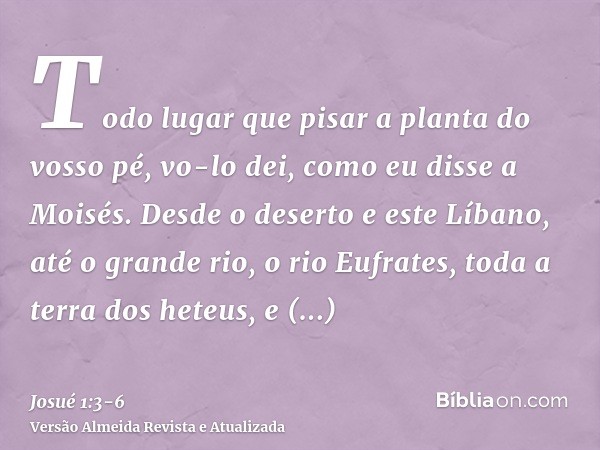 Todo lugar que pisar a planta do vosso pé, vo-lo dei, como eu disse a Moisés.Desde o deserto e este Líbano, até o grande rio, o rio Eufrates, toda a terra dos h