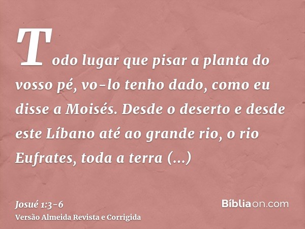 Todo lugar que pisar a planta do vosso pé, vo-lo tenho dado, como eu disse a Moisés.Desde o deserto e desde este Líbano até ao grande rio, o rio Eufrates, toda 