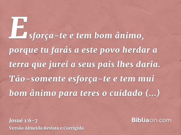 Esforça-te e tem bom ânimo, porque tu farás a este povo herdar a terra que jurei a seus pais lhes daria.Tão-somente esforça-te e tem mui bom ânimo para teres o 