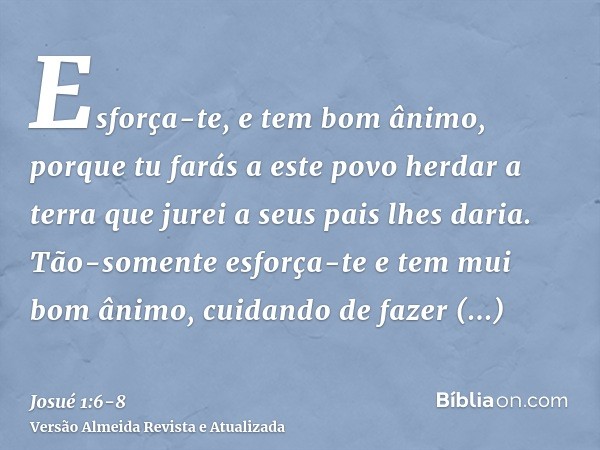 Esforça-te, e tem bom ânimo, porque tu farás a este povo herdar a terra que jurei a seus pais lhes daria.Tão-somente esforça-te e tem mui bom ânimo, cuidando de