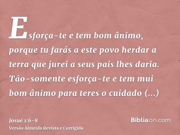 Esforça-te e tem bom ânimo, porque tu farás a este povo herdar a terra que jurei a seus pais lhes daria.Tão-somente esforça-te e tem mui bom ânimo para teres o