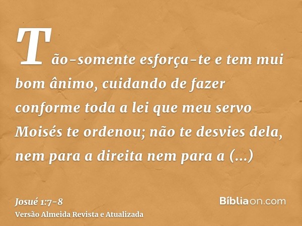 Tão-somente esforça-te e tem mui bom ânimo, cuidando de fazer conforme toda a lei que meu servo Moisés te ordenou; não te desvies dela, nem para a direita nem p