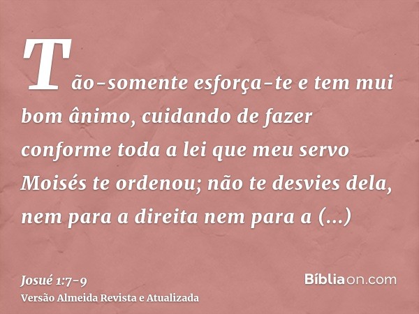 Tão-somente esforça-te e tem mui bom ânimo, cuidando de fazer conforme toda a lei que meu servo Moisés te ordenou; não te desvies dela, nem para a direita nem p