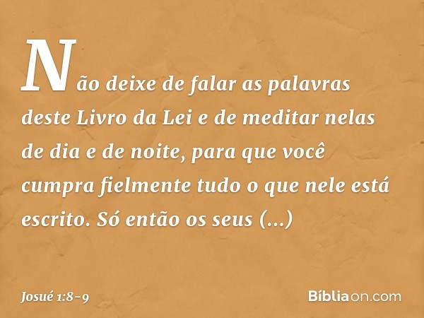 Não deixe de falar as palavras deste Livro da Lei e de meditar nelas de dia e de noite, para que você cumpra fielmente tudo o que nele está escrito. Só então os