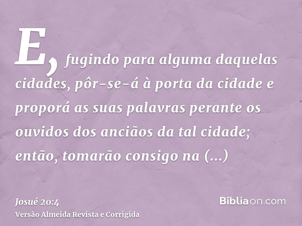 E, fugindo para alguma daquelas cidades, pôr-se-á à porta da cidade e proporá as suas palavras perante os ouvidos dos anciãos da tal cidade; então, tomarão cons