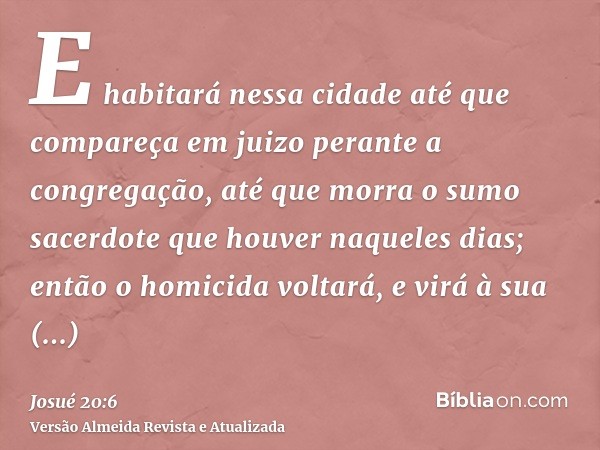 E habitará nessa cidade até que compareça em juizo perante a congregação, até que morra o sumo sacerdote que houver naqueles dias; então o homicida voltará, e v