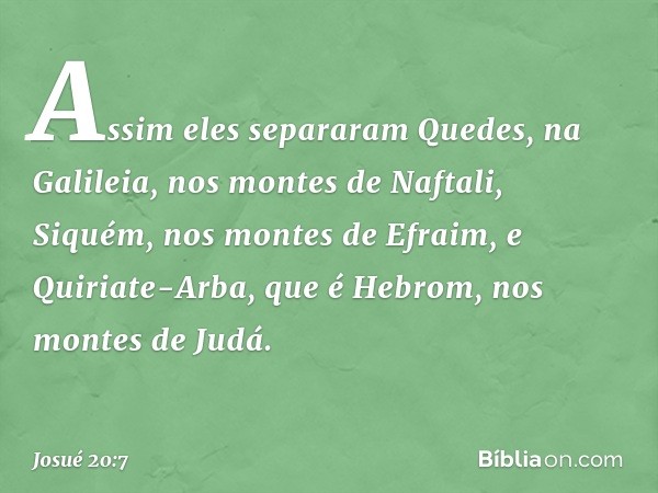 Assim eles separaram Quedes, na Galileia, nos montes de Naftali, Siquém, nos montes de Efraim, e Quiriate-Arba, que é Hebrom, nos montes de Judá. -- Josué 20:7