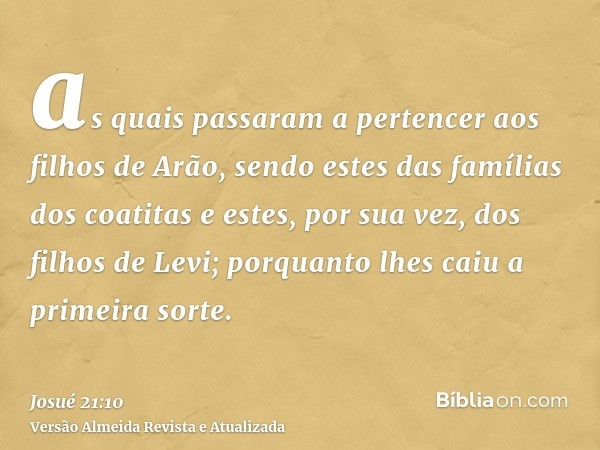 as quais passaram a pertencer aos filhos de Arão, sendo estes das famílias dos coatitas e estes, por sua vez, dos filhos de Levi; porquanto lhes caiu a primeira