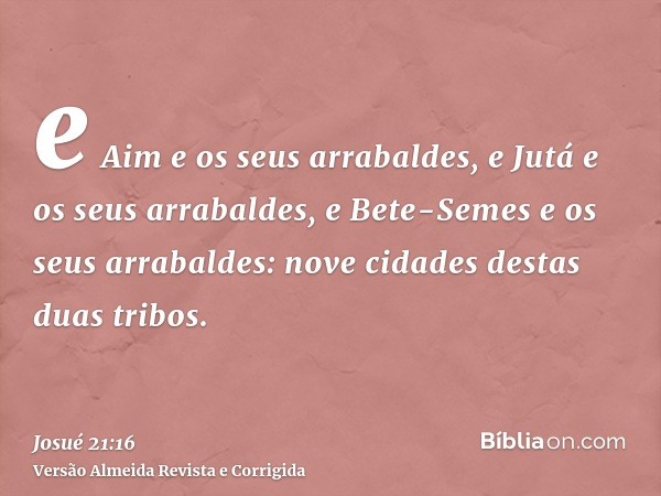 e Aim e os seus arrabaldes, e Jutá e os seus arrabaldes, e Bete-Semes e os seus arrabaldes: nove cidades destas duas tribos.