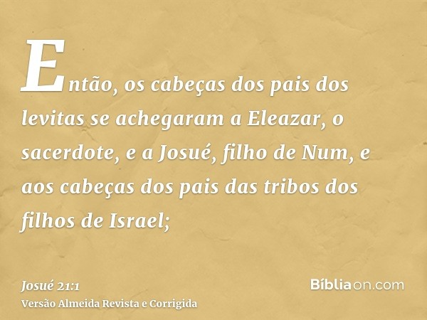 Então, os cabeças dos pais dos levitas se achegaram a Eleazar, o sacerdote, e a Josué, filho de Num, e aos cabeças dos pais das tribos dos filhos de Israel;