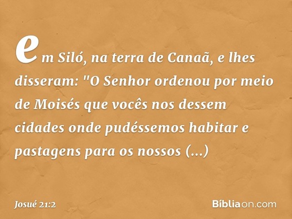 em Siló, na terra de Canaã, e lhes disseram: "O Senhor ordenou por meio de Moisés que vocês nos dessem cidades onde pudéssemos habitar e pastagens para os nosso