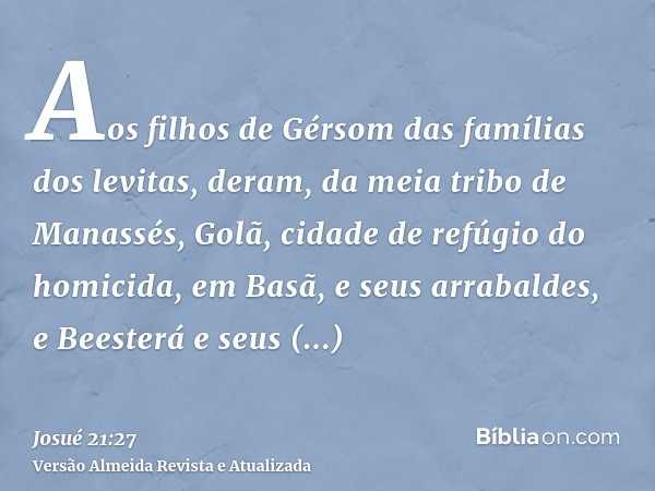 Aos filhos de Gérsom das famílias dos levitas, deram, da meia tribo de Manassés, Golã, cidade de refúgio do homicida, em Basã, e seus arrabaldes, e Beesterá e s