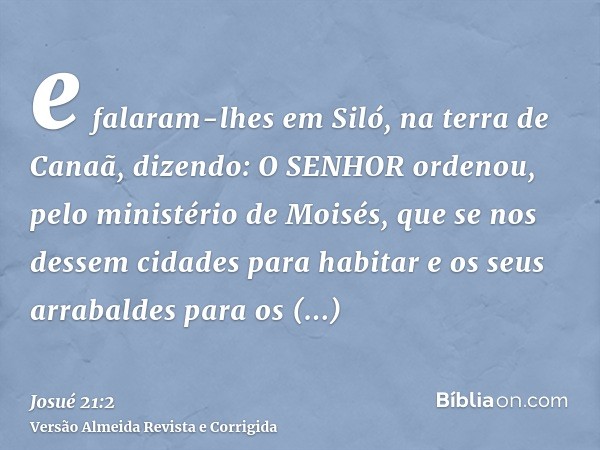 e falaram-lhes em Siló, na terra de Canaã, dizendo: O SENHOR ordenou, pelo ministério de Moisés, que se nos dessem cidades para habitar e os seus arrabaldes par