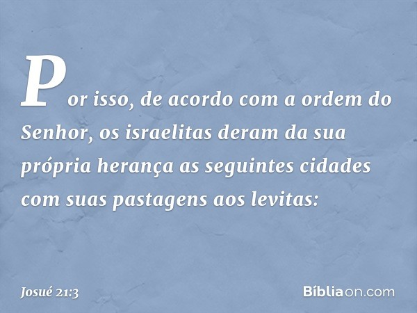 Por isso, de acordo com a ordem do Senhor, os israelitas deram da sua própria herança as seguintes cidades com suas pastagens aos levitas: -- Josué 21:3