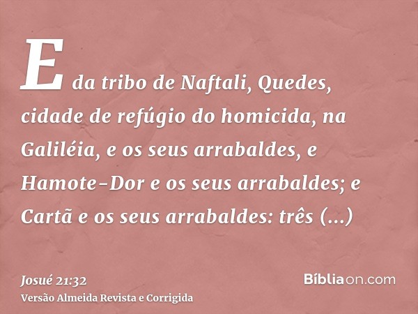 E da tribo de Naftali, Quedes, cidade de refúgio do homicida, na Galiléia, e os seus arrabaldes, e Hamote-Dor e os seus arrabaldes; e Cartã e os seus arrabaldes
