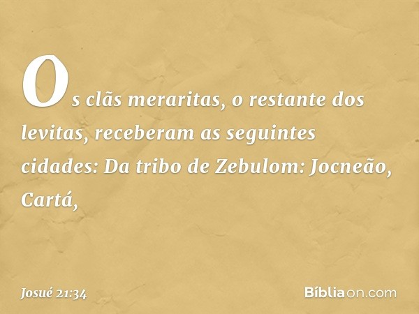 Os clãs meraritas, o restante dos levitas, receberam as seguintes cidades:
Da tribo de Zebulom:
Jocneão, Cartá, -- Josué 21:34