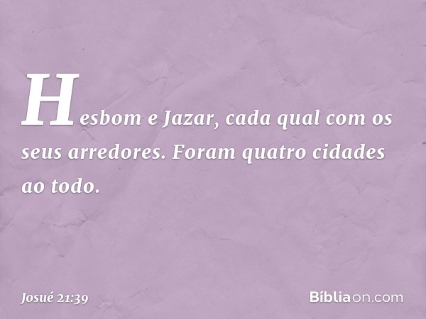 Hesbom e Jazar, cada qual com os seus arredores. Foram quatro cidades ao todo. -- Josué 21:39