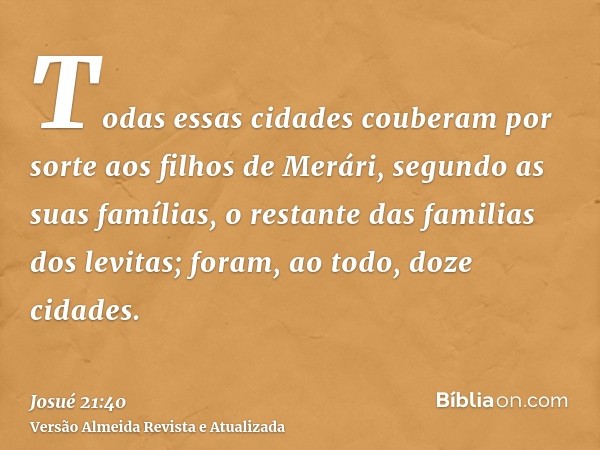 Todas essas cidades couberam por sorte aos filhos de Merári, segundo as suas famílias, o restante das familias dos levitas; foram, ao todo, doze cidades.