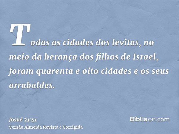 Todas as cidades dos levitas, no meio da herança dos filhos de Israel, foram quarenta e oito cidades e os seus arrabaldes.
