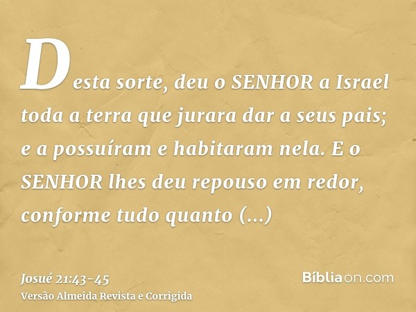 Desta sorte, deu o SENHOR a Israel toda a terra que jurara dar a seus pais; e a possuíram e habitaram nela.E o SENHOR lhes deu repouso em redor, conforme tudo q