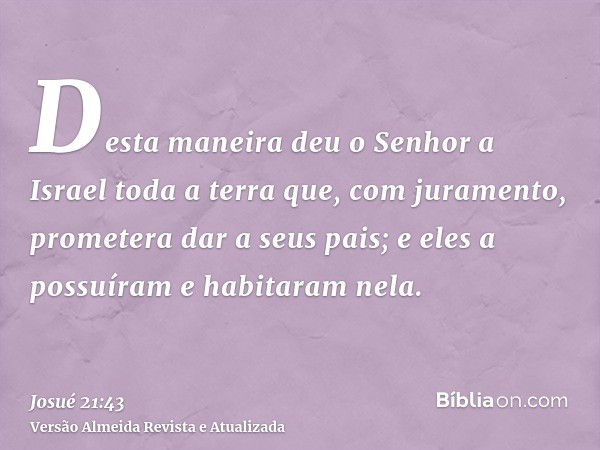 Desta maneira deu o Senhor a Israel toda a terra que, com juramento, prometera dar a seus pais; e eles a possuíram e habitaram nela.