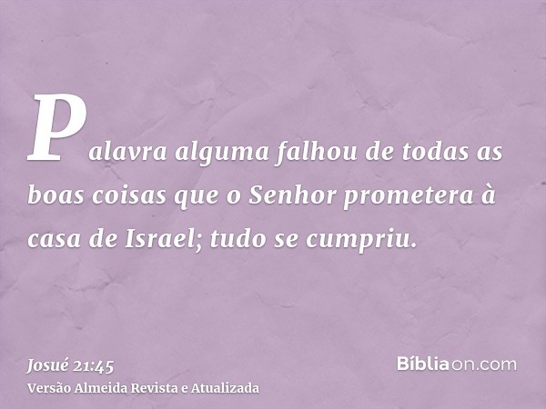 Palavra alguma falhou de todas as boas coisas que o Senhor prometera à casa de Israel; tudo se cumpriu.