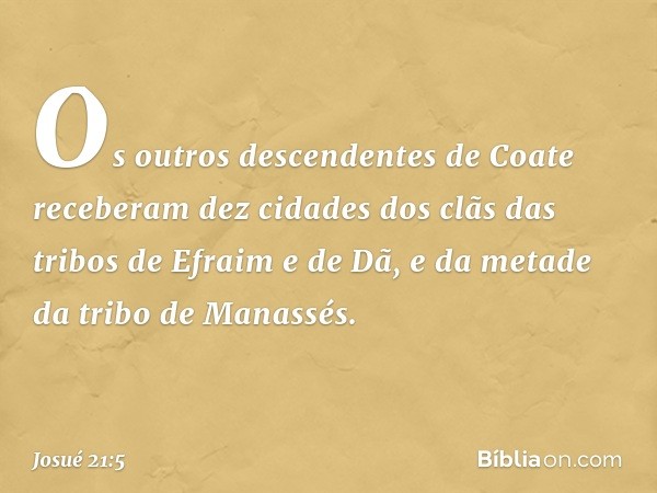 Os outros descendentes de Coate receberam dez cidades dos clãs das tribos de Efraim e de Dã, e da metade da tribo de Manassés. -- Josué 21:5