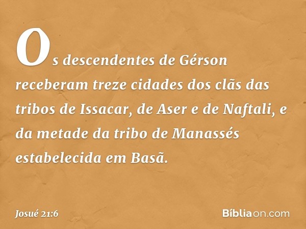 Os descendentes de Gérson receberam treze cidades dos clãs das tribos de Issacar, de Aser e de Naftali, e da metade da tribo de Manassés estabelecida em Basã. -