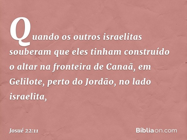 Quando os outros israelitas souberam que eles tinham cons­truído o altar na fronteira de Canaã, em Gelilote, perto do Jordão, no lado israelita, -- Josué 22:11