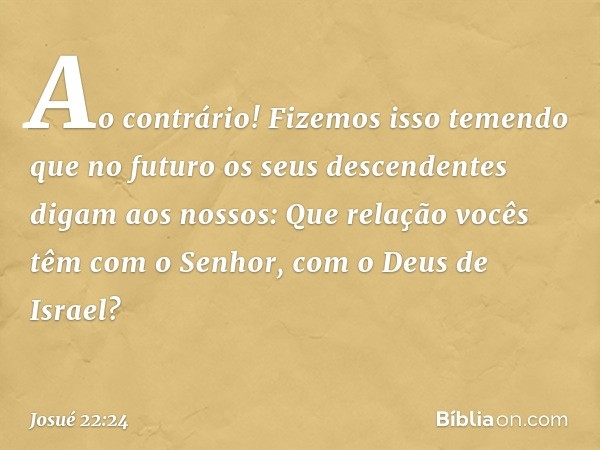 "Ao contrário! Fizemos isso temendo que no futuro os seus descendentes digam aos nossos: 'Que relação vocês têm com o Senhor, com o Deus de Israel? -- Josué 22: