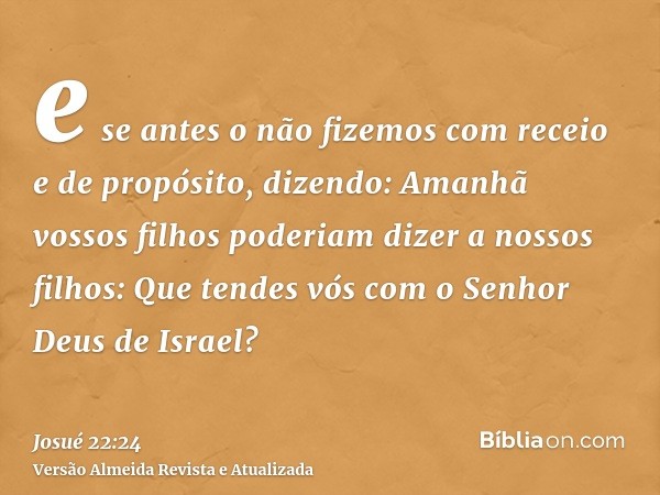 e se antes o não fizemos com receio e de propósito, dizendo: Amanhã vossos filhos poderiam dizer a nossos filhos: Que tendes vós com o Senhor Deus de Israel?