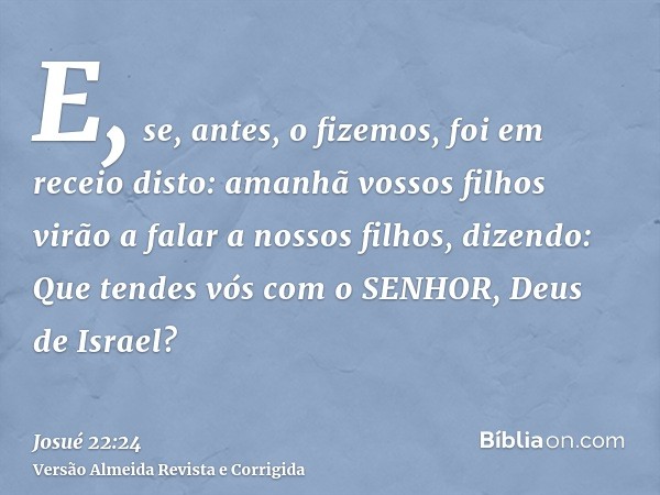 E, se, antes, o fizemos, foi em receio disto: amanhã vossos filhos virão a falar a nossos filhos, dizendo: Que tendes vós com o SENHOR, Deus de Israel?