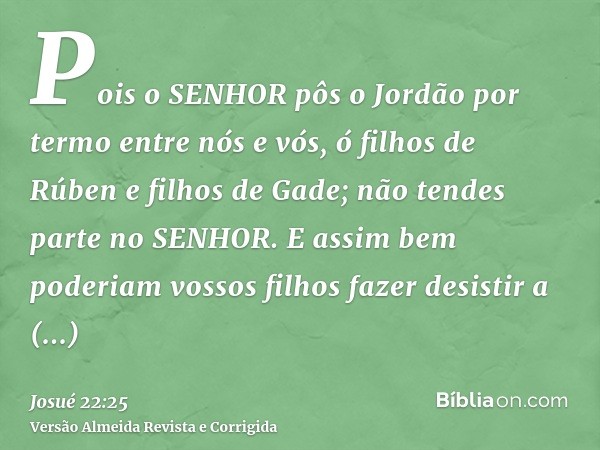 Pois o SENHOR pôs o Jordão por termo entre nós e vós, ó filhos de Rúben e filhos de Gade; não tendes parte no SENHOR. E assim bem poderiam vossos filhos fazer d