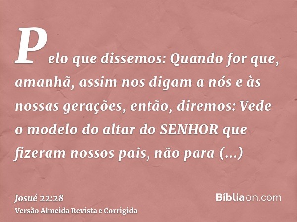 Pelo que dissemos: Quando for que, amanhã, assim nos digam a nós e às nossas gerações, então, diremos: Vede o modelo do altar do SENHOR que fizeram nossos pais,