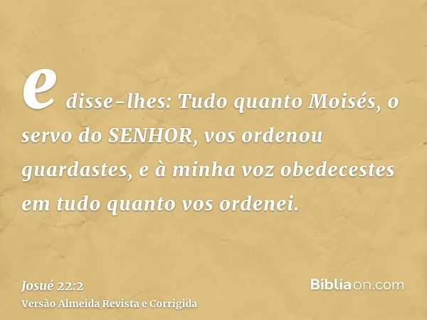 e disse-lhes: Tudo quanto Moisés, o servo do SENHOR, vos ordenou guardastes, e à minha voz obedecestes em tudo quanto vos ordenei.